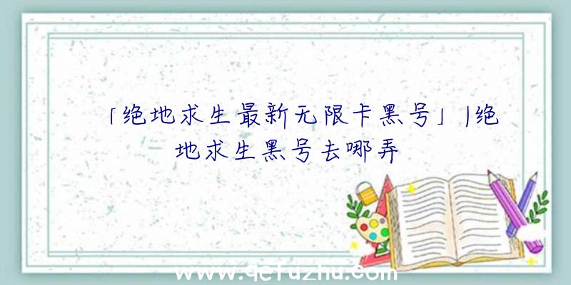 「绝地求生最新无限卡黑号」|绝地求生黑号去哪弄